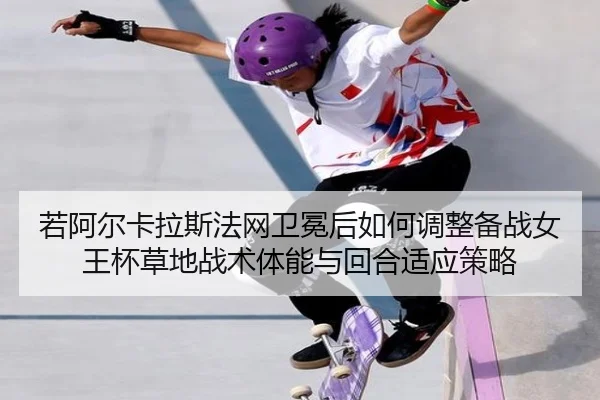 若阿尔卡拉斯法网卫冕后如何调整备战女王杯草地战术体能与回合适应策略